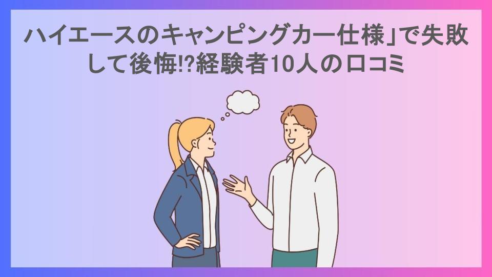 ハイエースのキャンピングカー仕様」で失敗して後悔!?経験者10人の口コミ